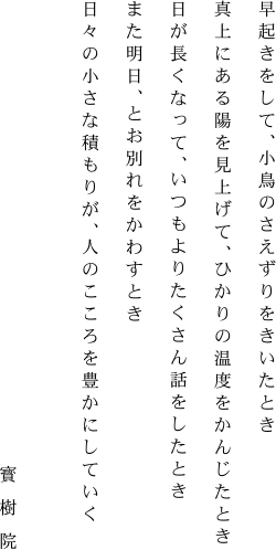 早起きをして、小鳥のさえずりをきいたとき真上にある陽を見上げて、ひかりの温度をかんじたとき日が長くなって、いつもよりたくさん話をしたときまた明日、とお別れをかわすとき日々の小さな積もりが、人のこころを豊かにしていく [寳樹院]